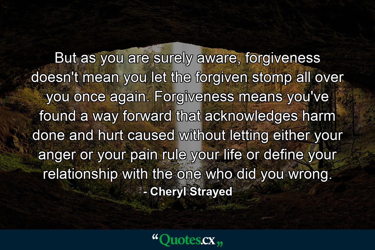 But as you are surely aware, forgiveness doesn't mean you let the forgiven stomp all over you once again. Forgiveness means you've found a way forward that acknowledges harm done and hurt caused without letting either your anger or your pain rule your life or define your relationship with the one who did you wrong. - Quote by Cheryl Strayed