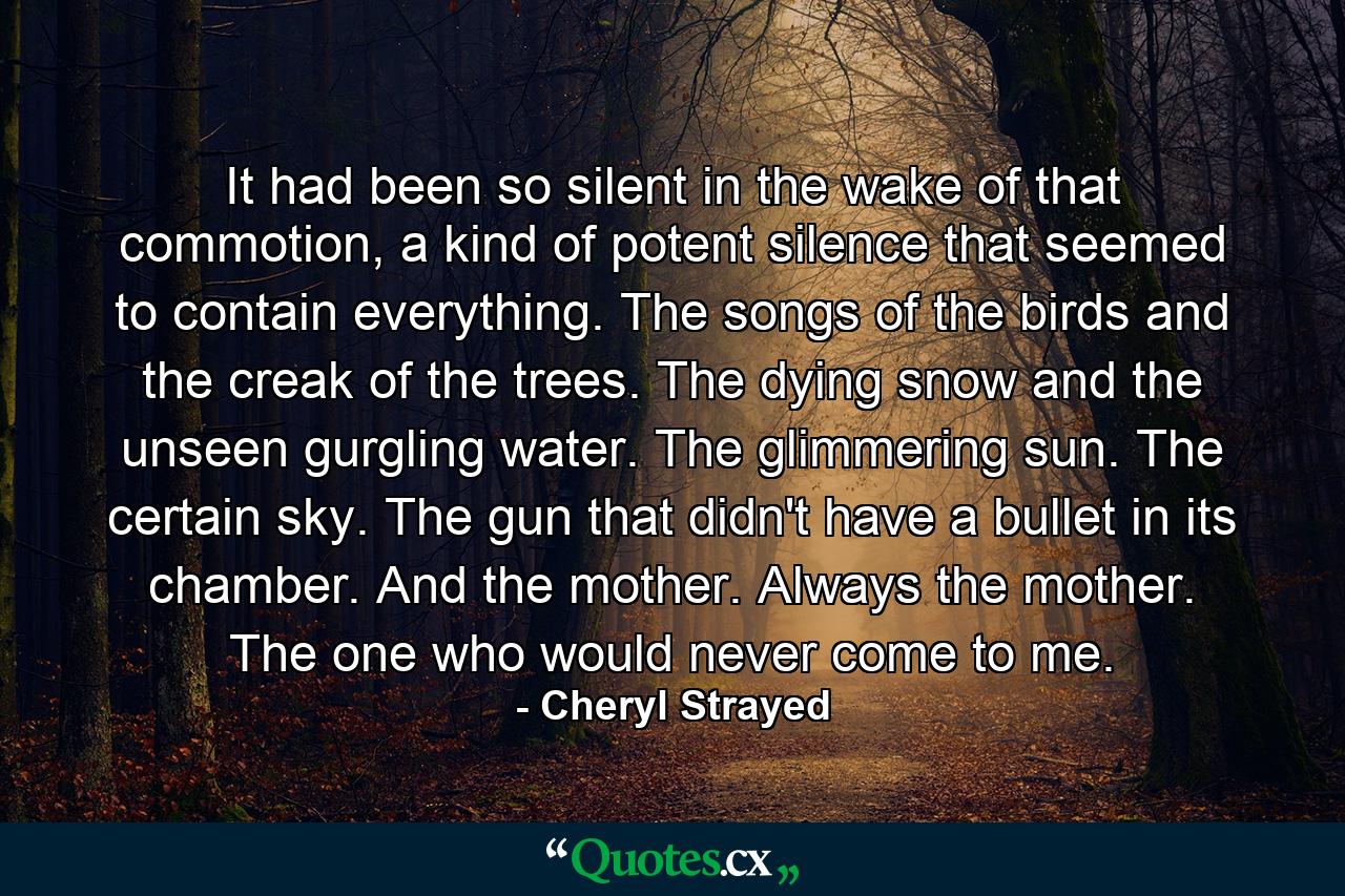 It had been so silent in the wake of that commotion, a kind of potent silence that seemed to contain everything. The songs of the birds and the creak of the trees. The dying snow and the unseen gurgling water. The glimmering sun. The certain sky. The gun that didn't have a bullet in its chamber. And the mother. Always the mother. The one who would never come to me. - Quote by Cheryl Strayed