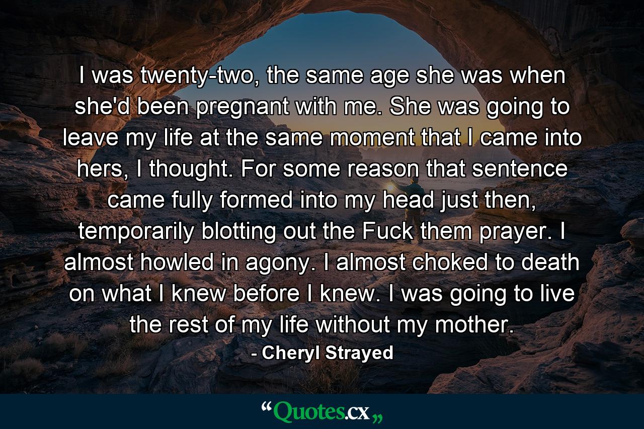 I was twenty-two, the same age she was when she'd been pregnant with me. She was going to leave my life at the same moment that I came into hers, I thought. For some reason that sentence came fully formed into my head just then, temporarily blotting out the Fuck them prayer. I almost howled in agony. I almost choked to death on what I knew before I knew. I was going to live the rest of my life without my mother. - Quote by Cheryl Strayed