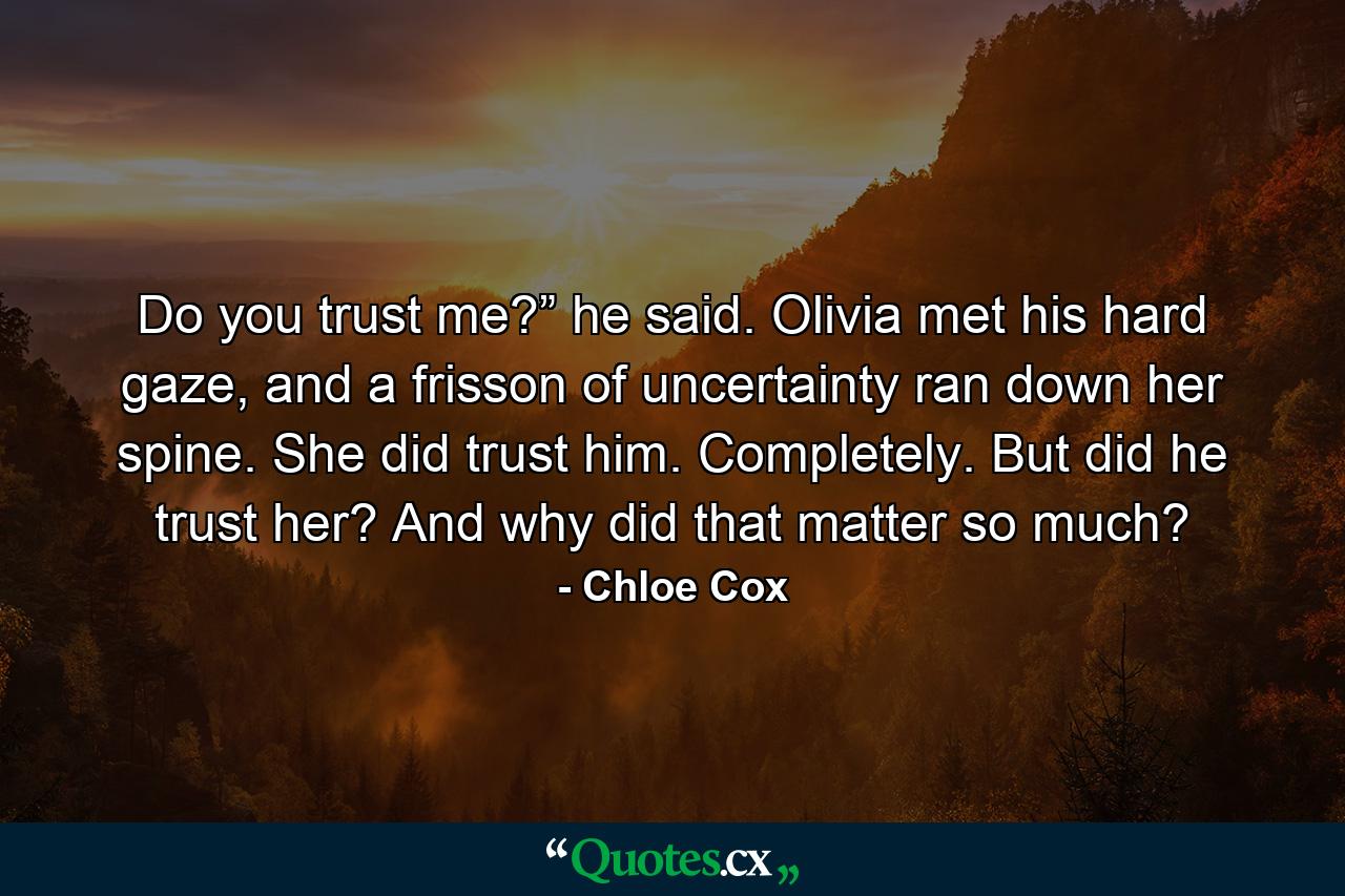 Do you trust me?” he said. Olivia met his hard gaze, and a frisson of uncertainty ran down her spine. She did trust him. Completely. But did he trust her? And why did that matter so much? - Quote by Chloe Cox