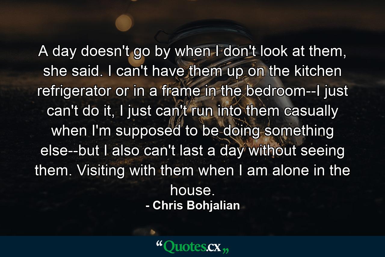 A day doesn't go by when I don't look at them, she said. I can't have them up on the kitchen refrigerator or in a frame in the bedroom--I just can't do it, I just can't run into them casually when I'm supposed to be doing something else--but I also can't last a day without seeing them. Visiting with them when I am alone in the house. - Quote by Chris Bohjalian