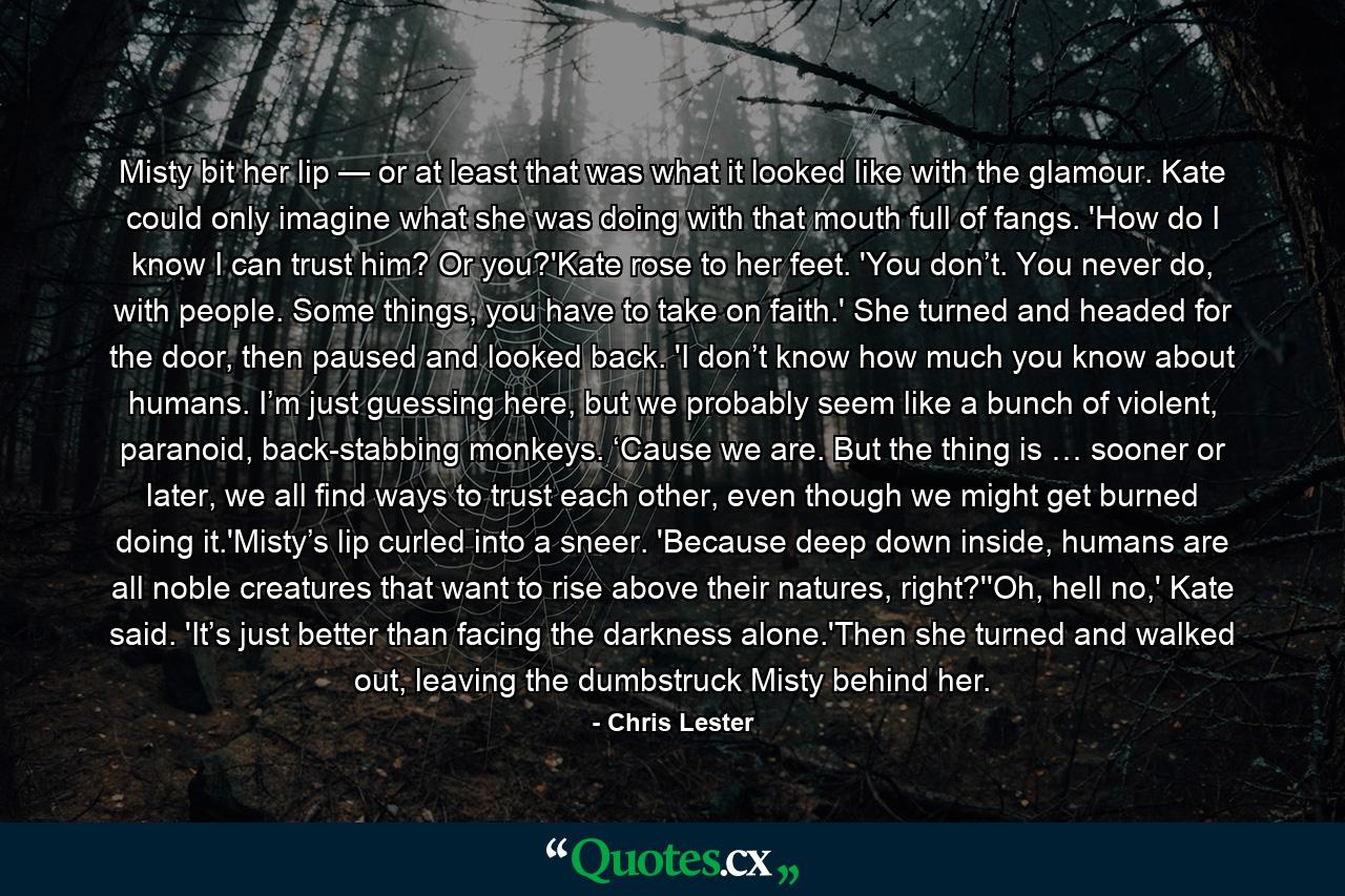 Misty bit her lip — or at least that was what it looked like with the glamour. Kate could only imagine what she was doing with that mouth full of fangs. 'How do I know I can trust him? Or you?'Kate rose to her feet. 'You don’t. You never do, with people. Some things, you have to take on faith.' She turned and headed for the door, then paused and looked back. 'I don’t know how much you know about humans. I’m just guessing here, but we probably seem like a bunch of violent, paranoid, back-stabbing monkeys. ‘Cause we are. But the thing is … sooner or later, we all find ways to trust each other, even though we might get burned doing it.'Misty’s lip curled into a sneer. 'Because deep down inside, humans are all noble creatures that want to rise above their natures, right?''Oh, hell no,' Kate said. 'It’s just better than facing the darkness alone.'Then she turned and walked out, leaving the dumbstruck Misty behind her. - Quote by Chris Lester