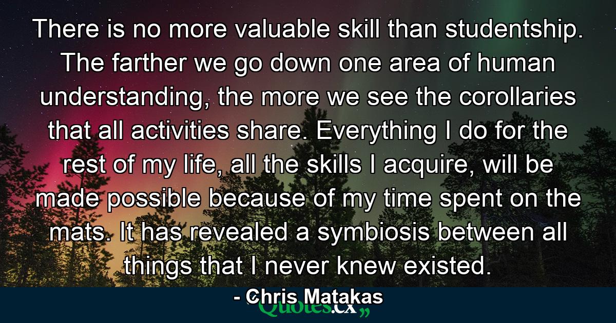 There is no more valuable skill than studentship. The farther we go down one area of human understanding, the more we see the corollaries that all activities share. Everything I do for the rest of my life, all the skills I acquire, will be made possible because of my time spent on the mats. It has revealed a symbiosis between all things that I never knew existed. - Quote by Chris Matakas