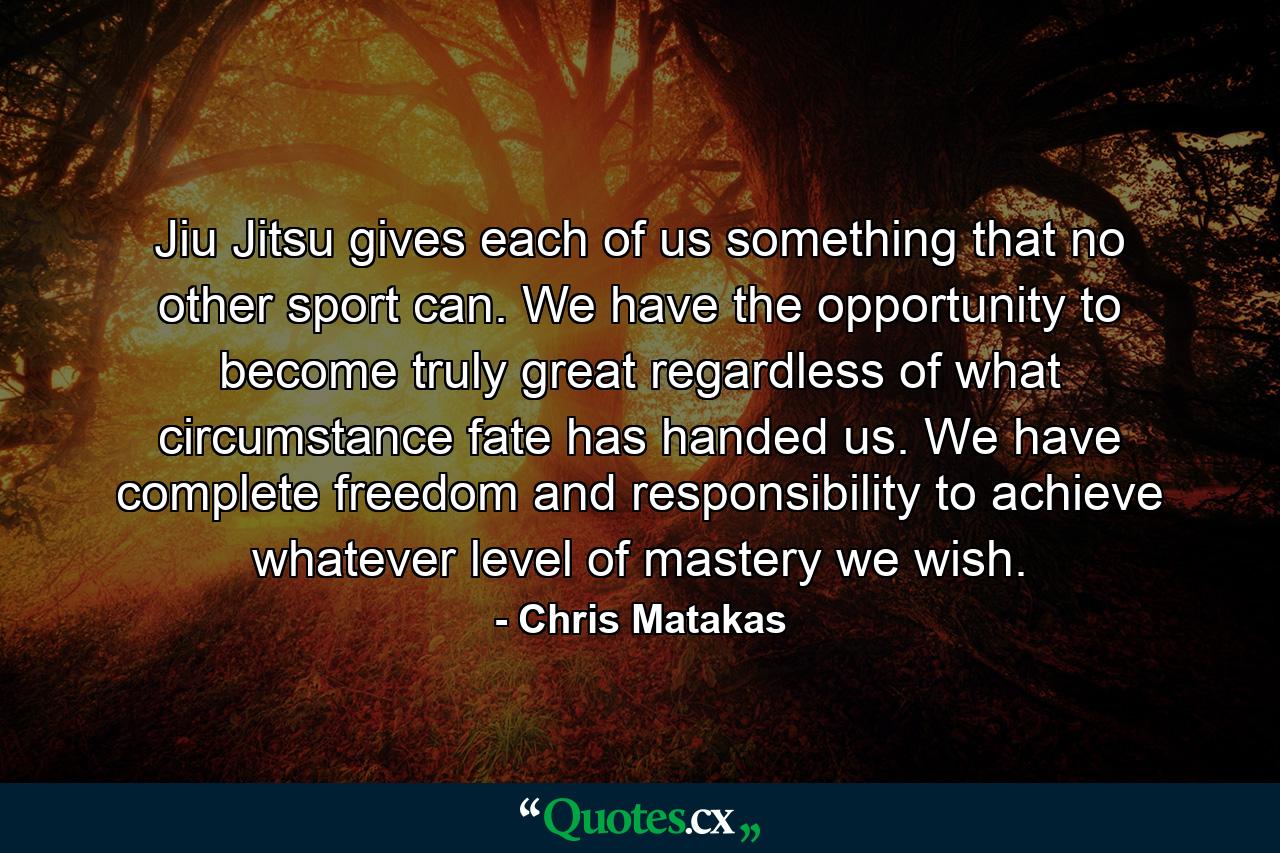 Jiu Jitsu gives each of us something that no other sport can. We have the opportunity to become truly great regardless of what circumstance fate has handed us. We have complete freedom and responsibility to achieve whatever level of mastery we wish. - Quote by Chris Matakas