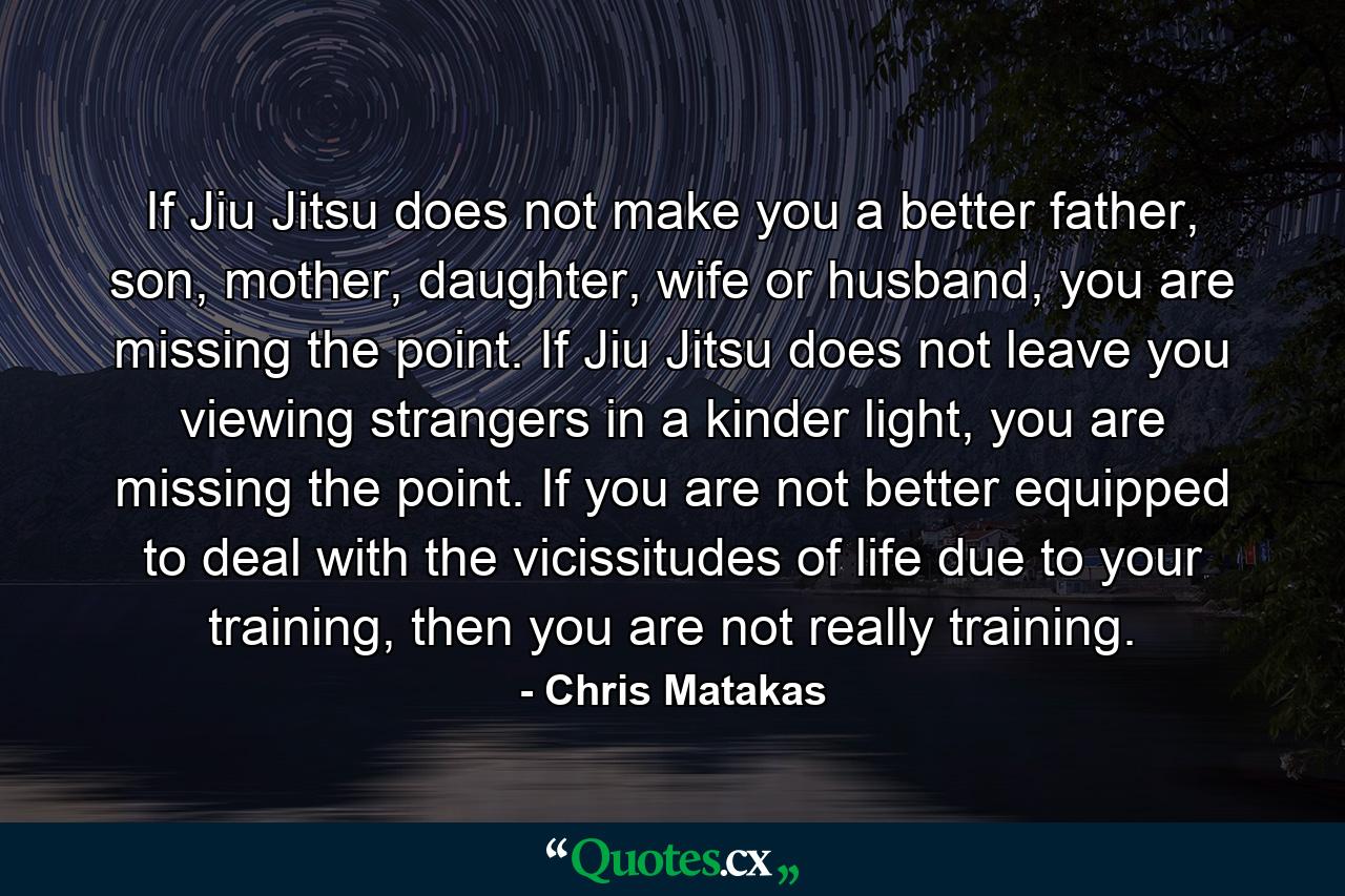 If Jiu Jitsu does not make you a better father, son, mother, daughter, wife or husband, you are missing the point. If Jiu Jitsu does not leave you viewing strangers in a kinder light, you are missing the point. If you are not better equipped to deal with the vicissitudes of life due to your training, then you are not really training. - Quote by Chris Matakas