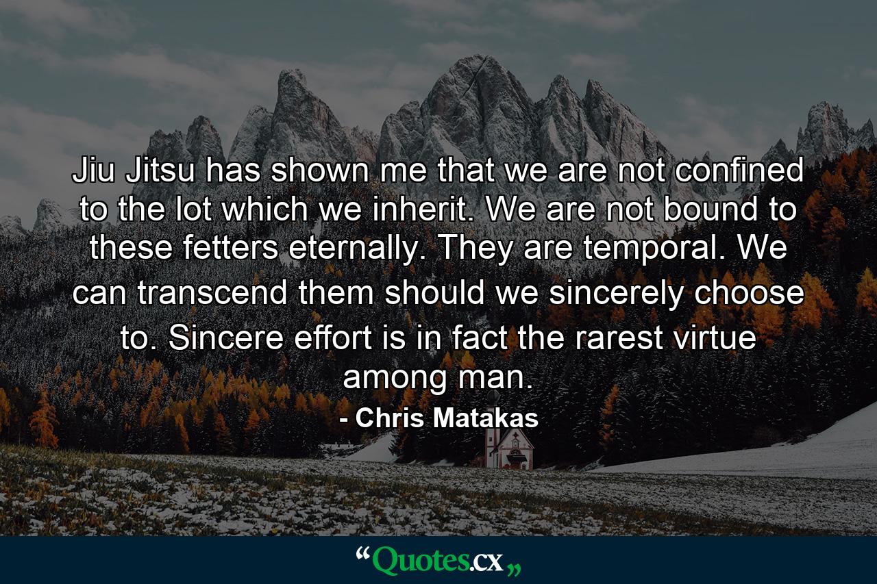 Jiu Jitsu has shown me that we are not confined to the lot which we inherit. We are not bound to these fetters eternally. They are temporal. We can transcend them should we sincerely choose to. Sincere effort is in fact the rarest virtue among man. - Quote by Chris Matakas