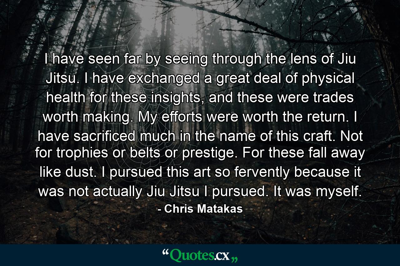 I have seen far by seeing through the lens of Jiu Jitsu. I have exchanged a great deal of physical health for these insights, and these were trades worth making. My efforts were worth the return. I have sacrificed much in the name of this craft. Not for trophies or belts or prestige. For these fall away like dust. I pursued this art so fervently because it was not actually Jiu Jitsu I pursued. It was myself. - Quote by Chris Matakas