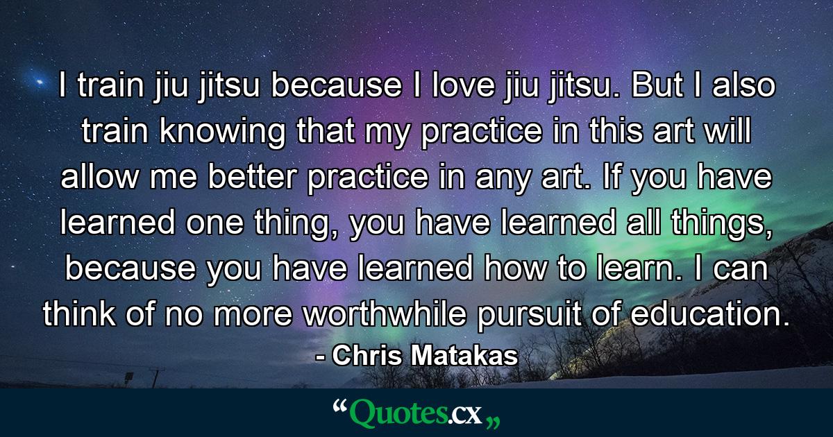 I train jiu jitsu because I love jiu jitsu. But I also train knowing that my practice in this art will allow me better practice in any art. If you have learned one thing, you have learned all things, because you have learned how to learn. I can think of no more worthwhile pursuit of education. - Quote by Chris Matakas