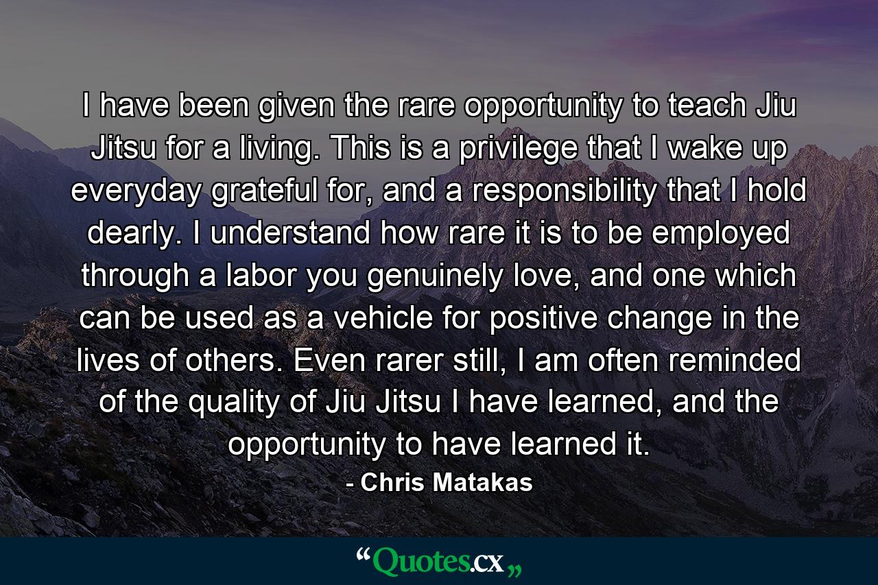 I have been given the rare opportunity to teach Jiu Jitsu for a living. This is a privilege that I wake up everyday grateful for, and a responsibility that I hold dearly. I understand how rare it is to be employed through a labor you genuinely love, and one which can be used as a vehicle for positive change in the lives of others. Even rarer still, I am often reminded of the quality of Jiu Jitsu I have learned, and the opportunity to have learned it. - Quote by Chris Matakas