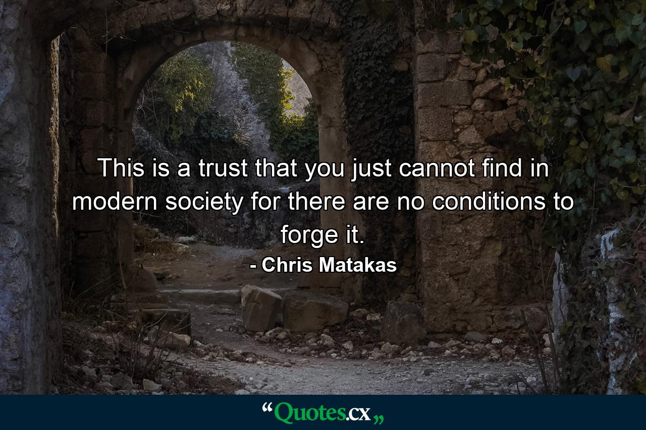 This is a trust that you just cannot find in modern society for there are no conditions to forge it. - Quote by Chris Matakas