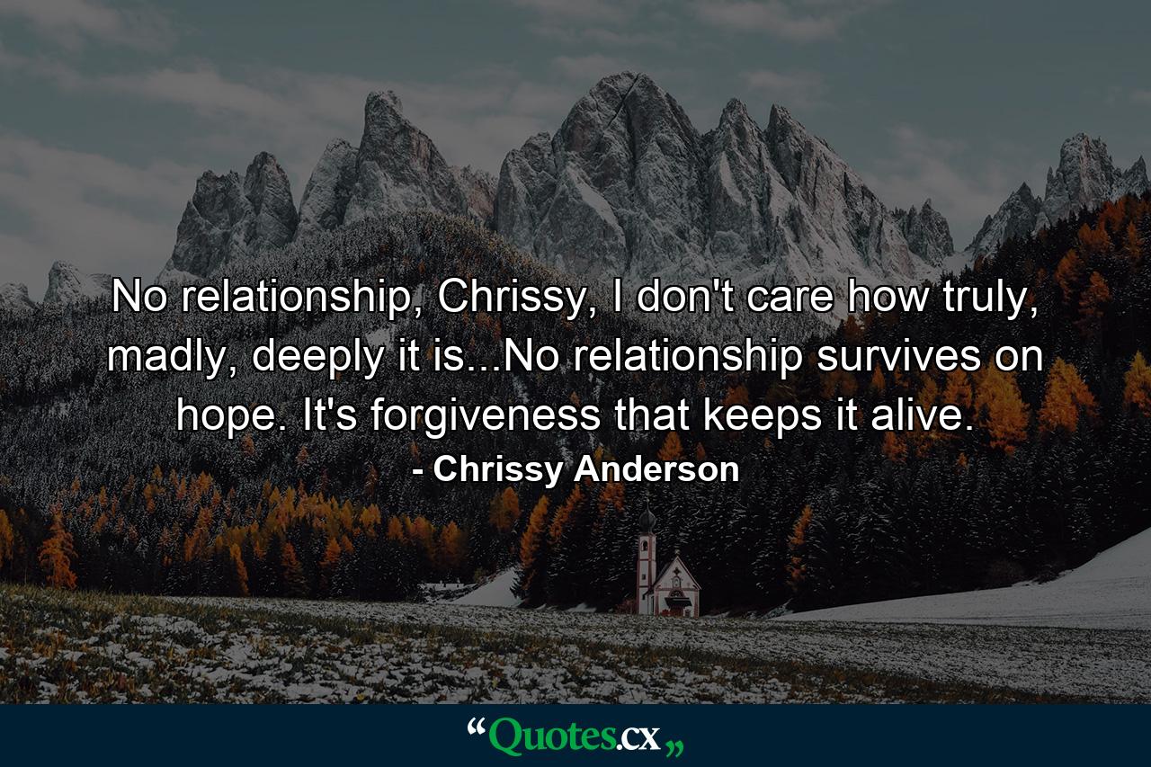 No relationship, Chrissy, I don't care how truly, madly, deeply it is...No relationship survives on hope. It's forgiveness that keeps it alive. - Quote by Chrissy Anderson