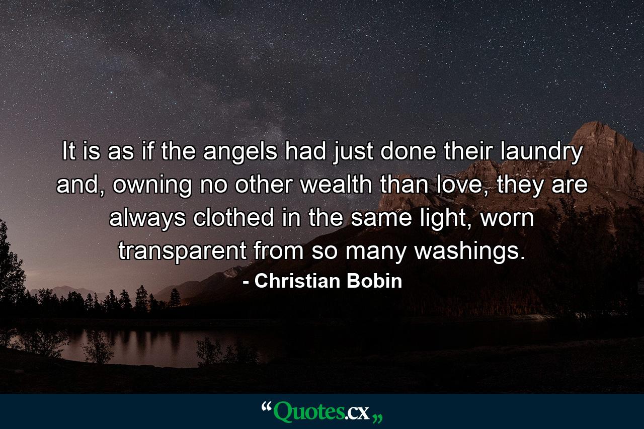 It is as if the angels had just done their laundry and, owning no other wealth than love, they are always clothed in the same light, worn transparent from so many washings. - Quote by Christian Bobin