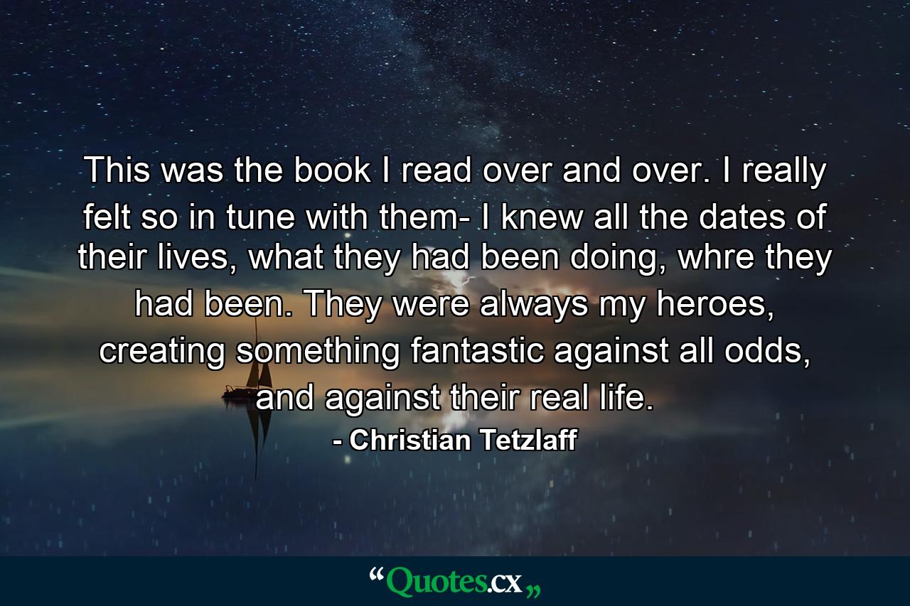 This was the book I read over and over. I really felt so in tune with them- I knew all the dates of their lives, what they had been doing, whre they had been. They were always my heroes, creating something fantastic against all odds, and against their real life. - Quote by Christian Tetzlaff