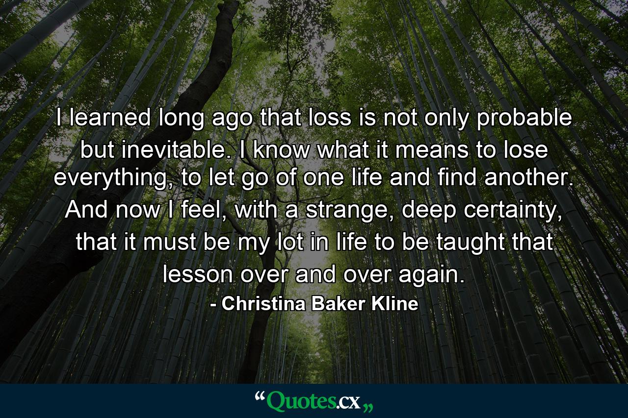 I learned long ago that loss is not only probable but inevitable. I know what it means to lose everything, to let go of one life and find another. And now I feel, with a strange, deep certainty, that it must be my lot in life to be taught that lesson over and over again. - Quote by Christina Baker Kline