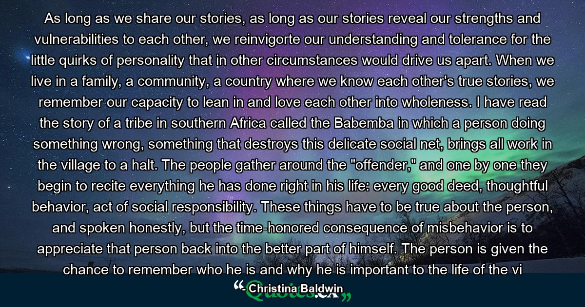 As long as we share our stories, as long as our stories reveal our strengths and vulnerabilities to each other, we reinvigorte our understanding and tolerance for the little quirks of personality that in other circumstances would drive us apart. When we live in a family, a community, a country where we know each other's true stories, we remember our capacity to lean in and love each other into wholeness. I have read the story of a tribe in southern Africa called the Babemba in which a person doing something wrong, something that destroys this delicate social net, brings all work in the village to a halt. The people gather around the 