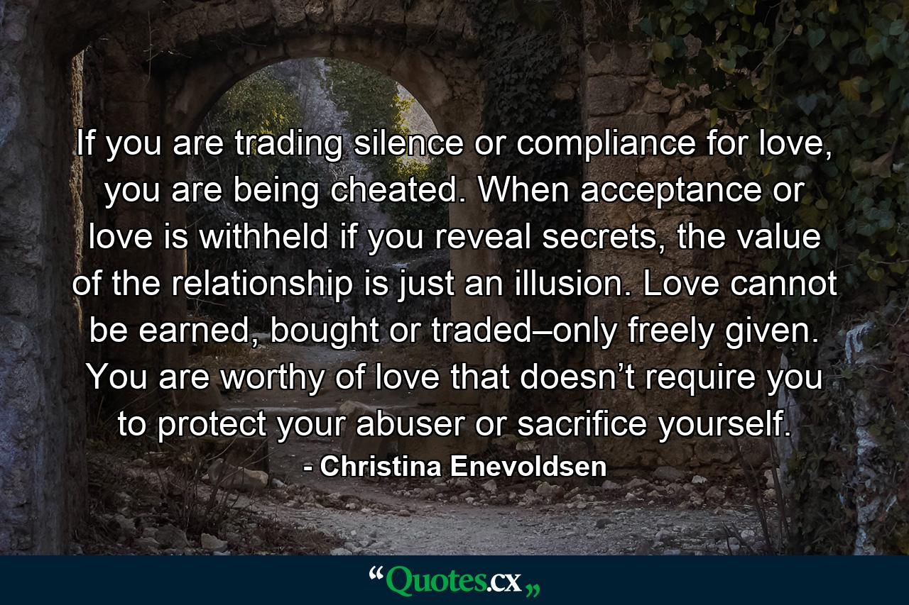 If you are trading silence or compliance for love, you are being cheated. When acceptance or love is withheld if you reveal secrets, the value of the relationship is just an illusion. Love cannot be earned, bought or traded–only freely given. You are worthy of love that doesn’t require you to protect your abuser or sacrifice yourself. - Quote by Christina Enevoldsen