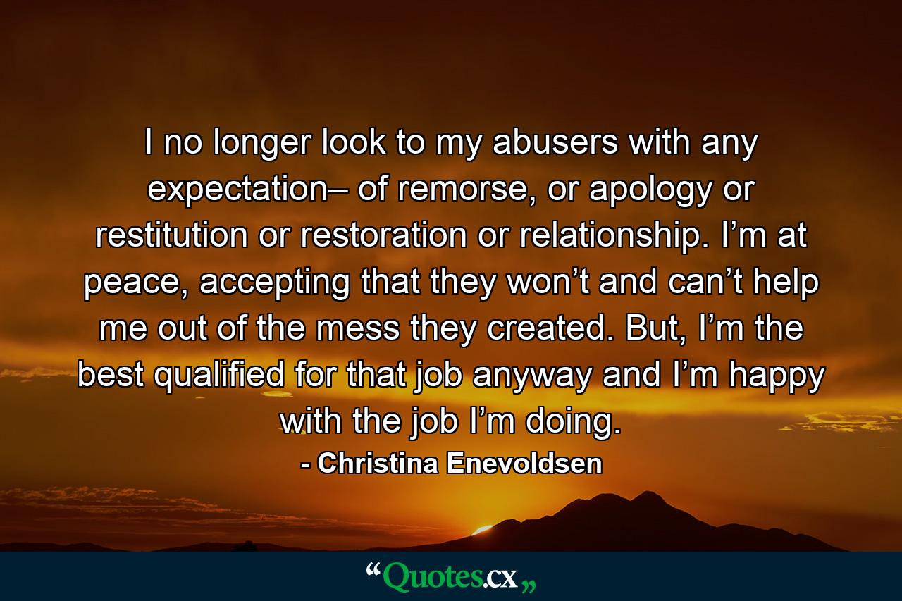 I no longer look to my abusers with any expectation– of remorse, or apology or restitution or restoration or relationship. I’m at peace, accepting that they won’t and can’t help me out of the mess they created. But, I’m the best qualified for that job anyway and I’m happy with the job I’m doing. - Quote by Christina Enevoldsen