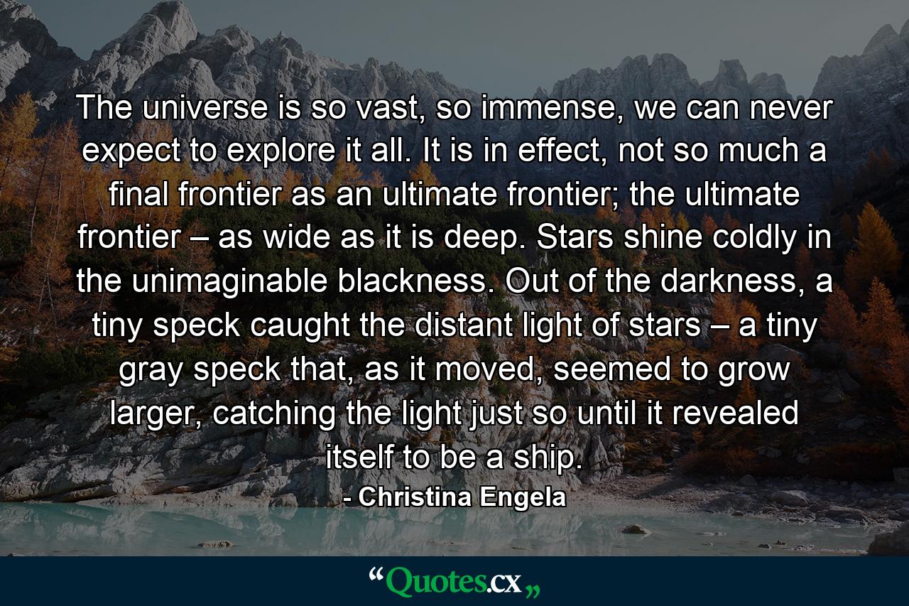 The universe is so vast, so immense, we can never expect to explore it all. It is in effect, not so much a final frontier as an ultimate frontier; the ultimate frontier – as wide as it is deep. Stars shine coldly in the unimaginable blackness. Out of the darkness, a tiny speck caught the distant light of stars – a tiny gray speck that, as it moved, seemed to grow larger, catching the light just so until it revealed itself to be a ship. - Quote by Christina Engela