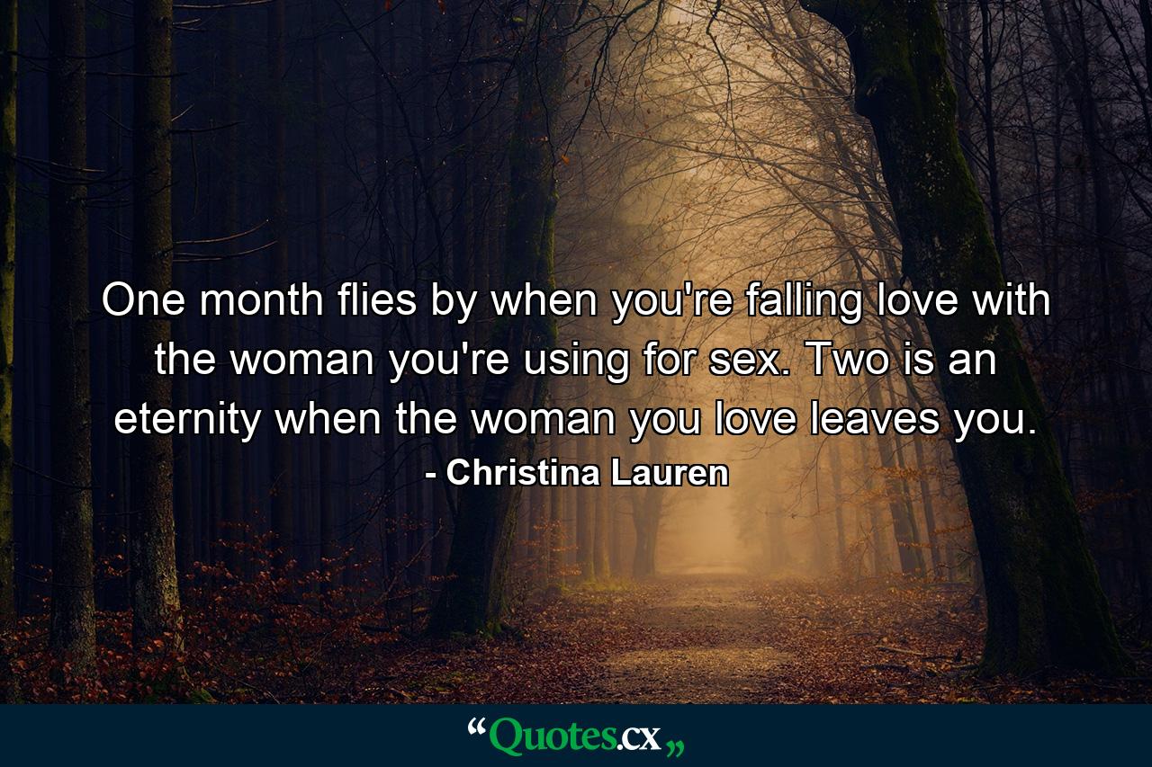 One month flies by when you're falling love with the woman you're using for sex. Two is an eternity when the woman you love leaves you. - Quote by Christina Lauren