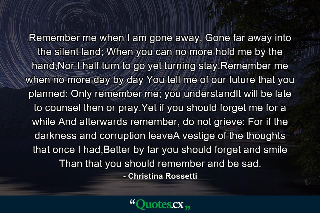 Remember me when I am gone away, Gone far away into the silent land; When you can no more hold me by the hand,Nor I half turn to go yet turning stay.Remember me when no more day by day You tell me of our future that you planned: Only remember me; you understandIt will be late to counsel then or pray.Yet if you should forget me for a while And afterwards remember, do not grieve: For if the darkness and corruption leaveA vestige of the thoughts that once I had,Better by far you should forget and smile Than that you should remember and be sad. - Quote by Christina Rossetti