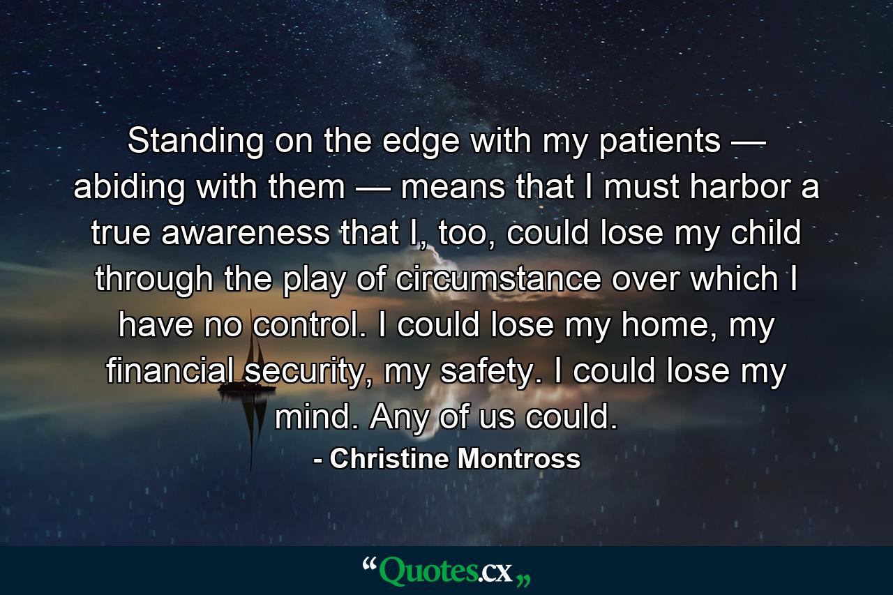 Standing on the edge with my patients — abiding with them — means that I must harbor a true awareness that I, too, could lose my child through the play of circumstance over which I have no control. I could lose my home, my financial security, my safety. I could lose my mind. Any of us could. - Quote by Christine Montross