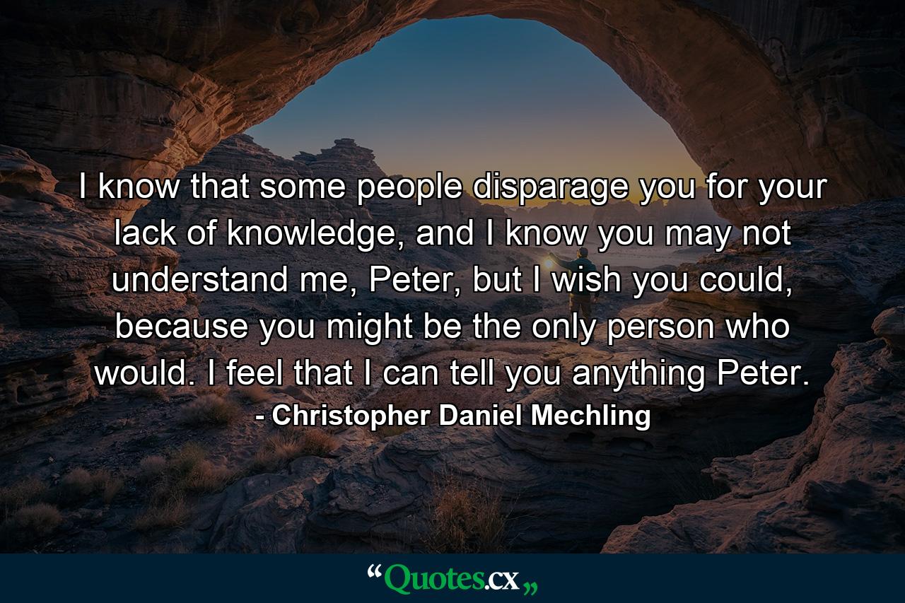 I know that some people disparage you for your lack of knowledge, and I know you may not understand me, Peter, but I wish you could, because you might be the only person who would. I feel that I can tell you anything Peter. - Quote by Christopher Daniel Mechling