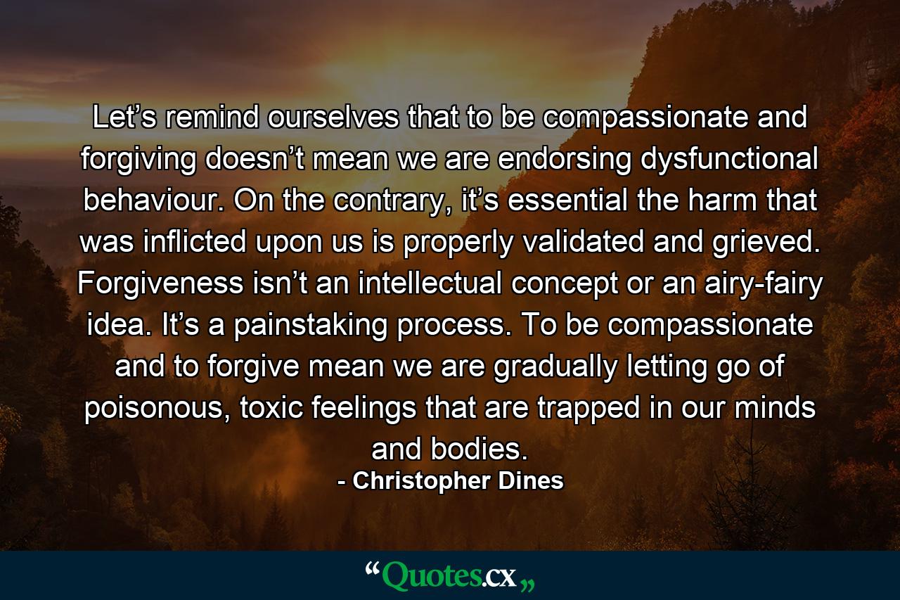 Let’s remind ourselves that to be compassionate and forgiving doesn’t mean we are endorsing dysfunctional behaviour. On the contrary, it’s essential the harm that was inflicted upon us is properly validated and grieved. Forgiveness isn’t an intellectual concept or an airy-fairy idea. It’s a painstaking process. To be compassionate and to forgive mean we are gradually letting go of poisonous, toxic feelings that are trapped in our minds and bodies. - Quote by Christopher Dines