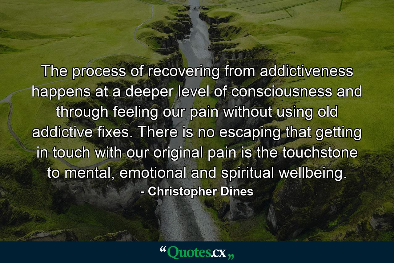 The process of recovering from addictiveness happens at a deeper level of consciousness and through feeling our pain without using old addictive fixes. There is no escaping that getting in touch with our original pain is the touchstone to mental, emotional and spiritual wellbeing. - Quote by Christopher Dines