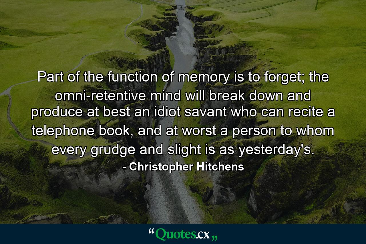 Part of the function of memory is to forget; the omni-retentive mind will break down and produce at best an idiot savant who can recite a telephone book, and at worst a person to whom every grudge and slight is as yesterday's. - Quote by Christopher Hitchens