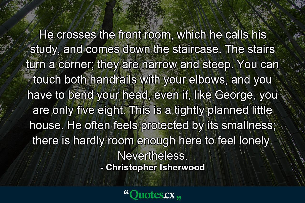 He crosses the front room, which he calls his study, and comes down the staircase. The stairs turn a corner; they are narrow and steep. You can touch both handrails with your elbows, and you have to bend your head, even if, like George, you are only five eight. This is a tightly planned little house. He often feels protected by its smallness; there is hardly room enough here to feel lonely. Nevertheless. - Quote by Christopher Isherwood