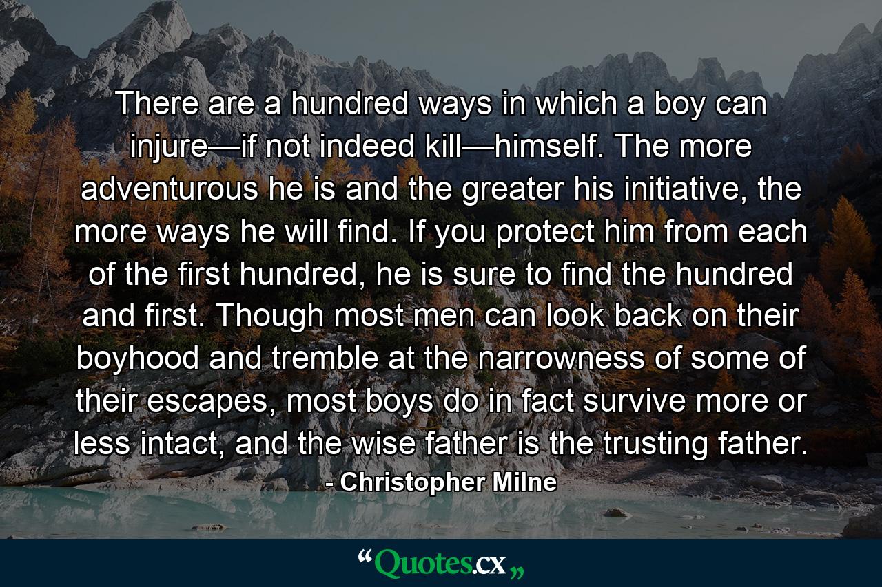 There are a hundred ways in which a boy can injure—if not indeed kill—himself. The more adventurous he is and the greater his initiative, the more ways he will find. If you protect him from each of the first hundred, he is sure to find the hundred and first. Though most men can look back on their boyhood and tremble at the narrowness of some of their escapes, most boys do in fact survive more or less intact, and the wise father is the trusting father. - Quote by Christopher Milne