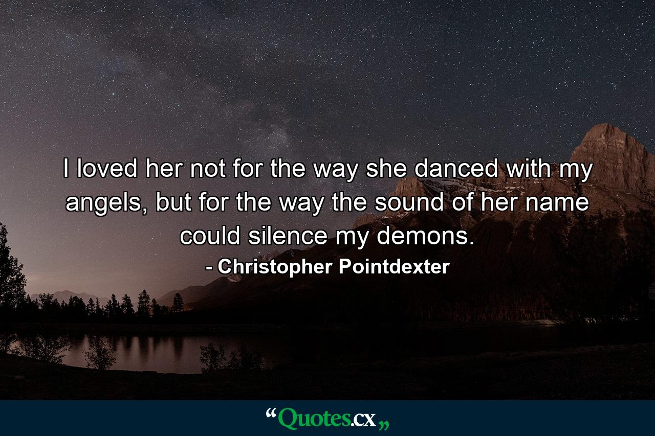 I loved her not for the way she danced with my angels, but for the way the sound of her name could silence my demons. - Quote by Christopher Pointdexter