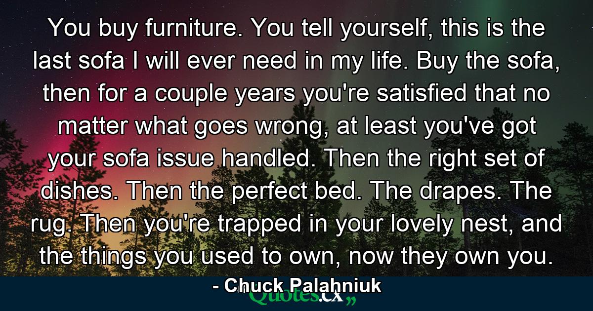 You buy furniture. You tell yourself, this is the last sofa I will ever need in my life. Buy the sofa, then for a couple years you're satisfied that no matter what goes wrong, at least you've got your sofa issue handled. Then the right set of dishes. Then the perfect bed. The drapes. The rug. Then you're trapped in your lovely nest, and the things you used to own, now they own you. - Quote by Chuck Palahniuk