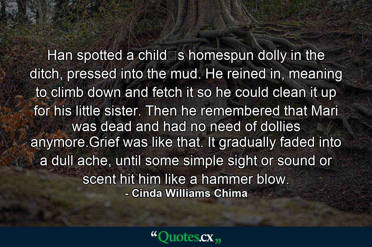 Han spotted a child‟s homespun dolly in the ditch, pressed into the mud. He reined in, meaning to climb down and fetch it so he could clean it up for his little sister. Then he remembered that Mari was dead and had no need of dollies anymore.Grief was like that. It gradually faded into a dull ache, until some simple sight or sound or scent hit him like a hammer blow. - Quote by Cinda Williams Chima