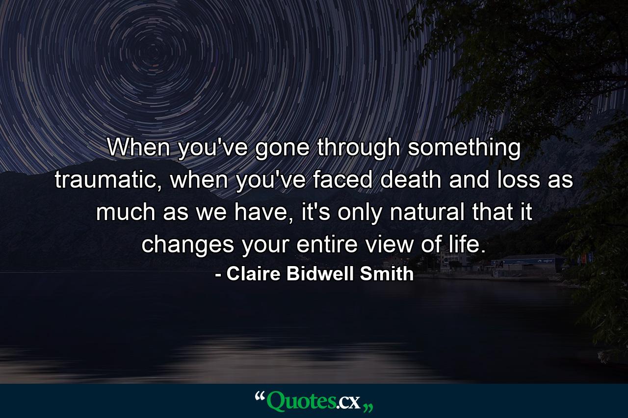 When you've gone through something traumatic, when you've faced death and loss as much as we have, it's only natural that it changes your entire view of life. - Quote by Claire Bidwell Smith