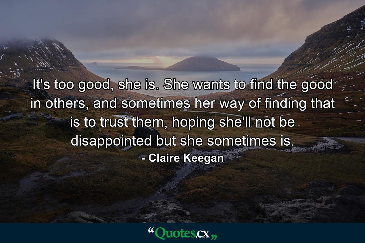 It's too good, she is. She wants to find the good in others, and sometimes her way of finding that is to trust them, hoping she'll not be disappointed but she sometimes is. - Quote by Claire Keegan