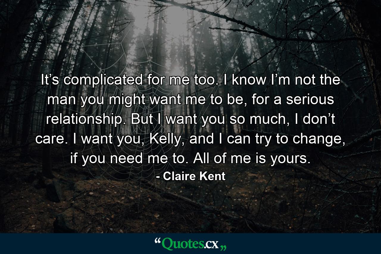 It’s complicated for me too. I know I’m not the man you might want me to be, for a serious relationship. But I want you so much, I don’t care. I want you, Kelly, and I can try to change, if you need me to. All of me is yours. - Quote by Claire Kent