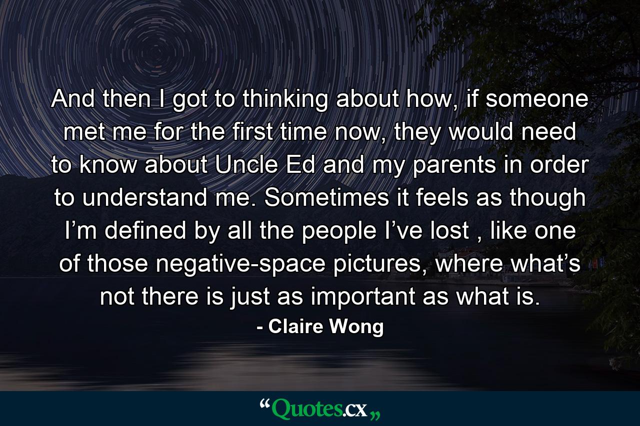 And then I got to thinking about how, if someone met me for the first time now, they would need to know about Uncle Ed and my parents in order to understand me. Sometimes it feels as though I’m defined by all the people I’ve lost , like one of those negative-space pictures, where what’s not there is just as important as what is. - Quote by Claire Wong