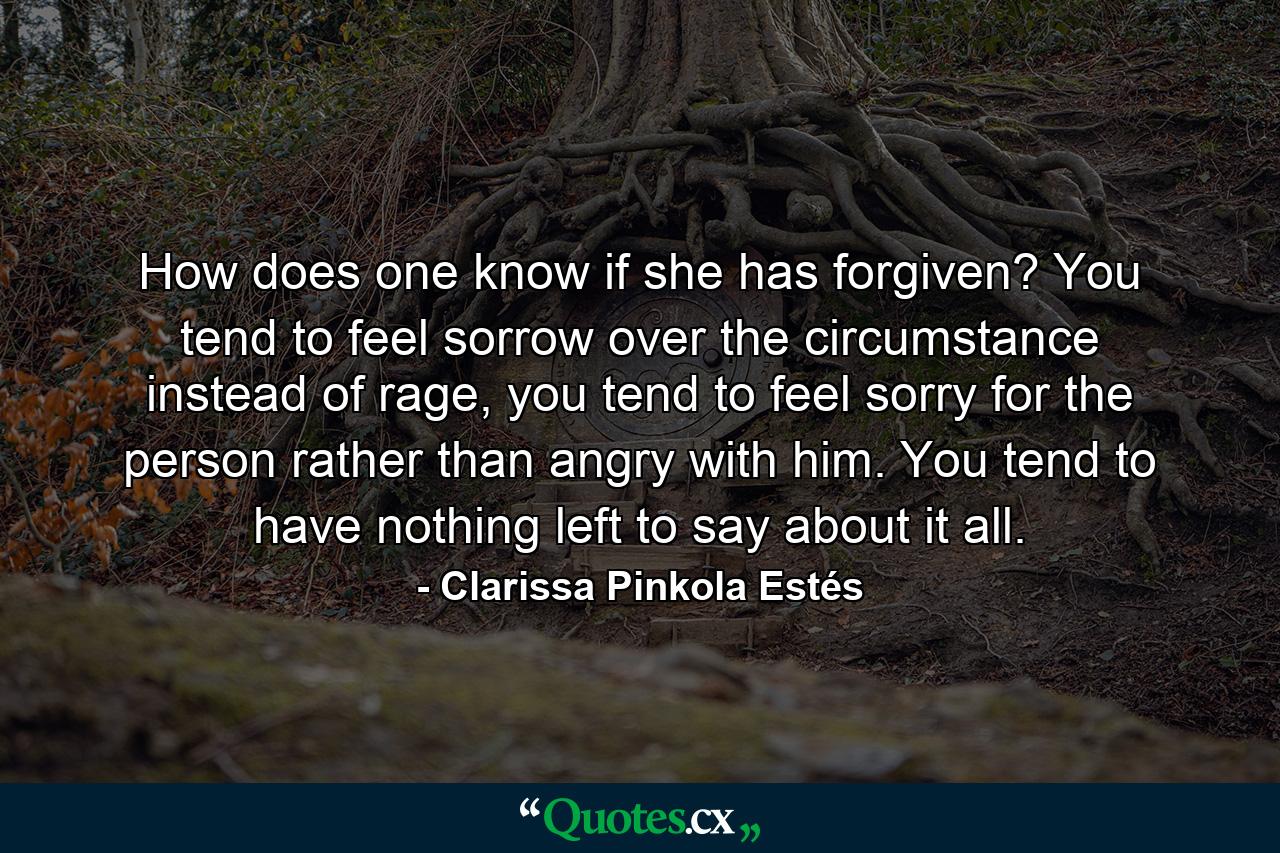 How does one know if she has forgiven? You tend to feel sorrow over the circumstance instead of rage, you tend to feel sorry for the person rather than angry with him. You tend to have nothing left to say about it all. - Quote by Clarissa Pinkola Estés