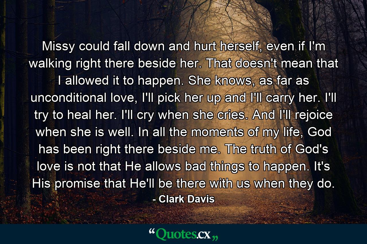 Missy could fall down and hurt herself, even if I'm walking right there beside her. That doesn't mean that I allowed it to happen. She knows, as far as unconditional love, I'll pick her up and I'll carry her. I'll try to heal her. I'll cry when she cries. And I'll rejoice when she is well. In all the moments of my life, God has been right there beside me. The truth of God's love is not that He allows bad things to happen. It's His promise that He'll be there with us when they do. - Quote by Clark Davis