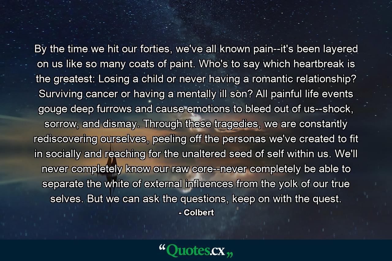 By the time we hit our forties, we've all known pain--it's been layered on us like so many coats of paint. Who's to say which heartbreak is the greatest: Losing a child or never having a romantic relationship? Surviving cancer or having a mentally ill son? All painful life events gouge deep furrows and cause emotions to bleed out of us--shock, sorrow, and dismay. Through these tragedies, we are constantly rediscovering ourselves, peeling off the personas we've created to fit in socially and reaching for the unaltered seed of self within us. We'll never completely know our raw core--never completely be able to separate the white of external influences from the yolk of our true selves. But we can ask the questions, keep on with the quest. - Quote by Colbert