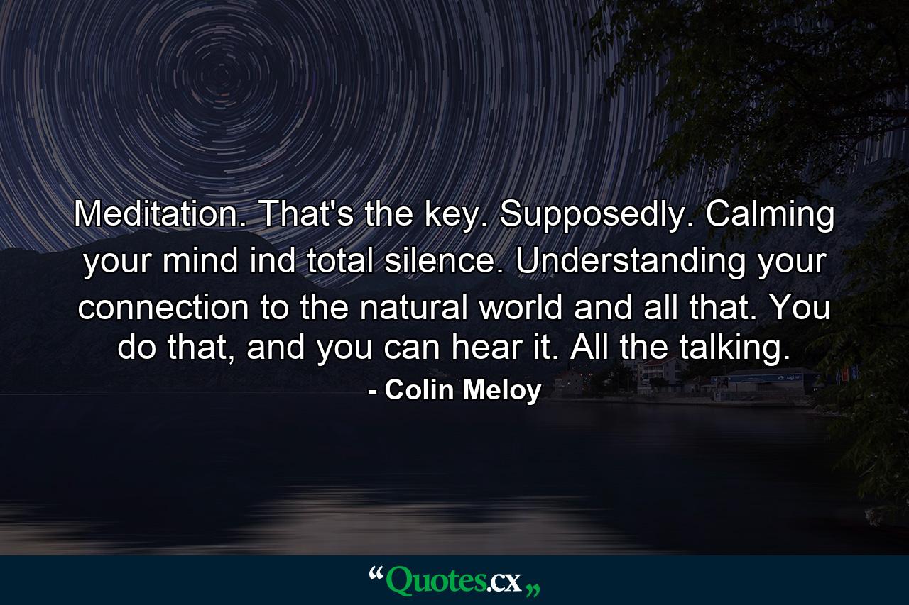 Meditation. That's the key. Supposedly. Calming your mind ind total silence. Understanding your connection to the natural world and all that. You do that, and you can hear it. All the talking. - Quote by Colin Meloy