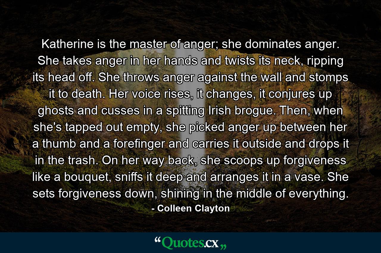 Katherine is the master of anger; she dominates anger. She takes anger in her hands and twists its neck, ripping its head off. She throws anger against the wall and stomps it to death. Her voice rises, it changes, it conjures up ghosts and cusses in a spitting Irish brogue. Then, when she's tapped out empty, she picked anger up between her a thumb and a forefinger and carries it outside and drops it in the trash. On her way back, she scoops up forgiveness like a bouquet, sniffs it deep and arranges it in a vase. She sets forgiveness down, shining in the middle of everything. - Quote by Colleen Clayton