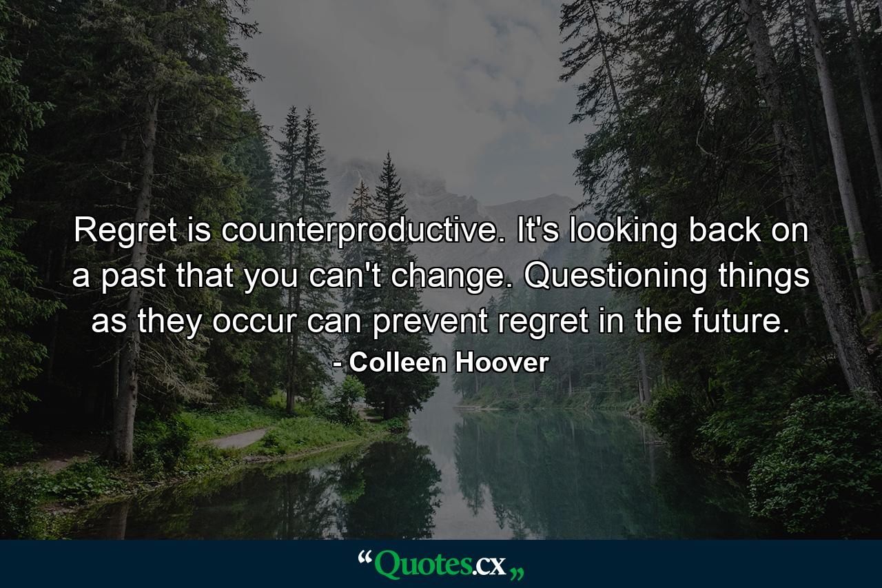 Regret is counterproductive. It's looking back on a past that you can't change. Questioning things as they occur can prevent regret in the future. - Quote by Colleen Hoover