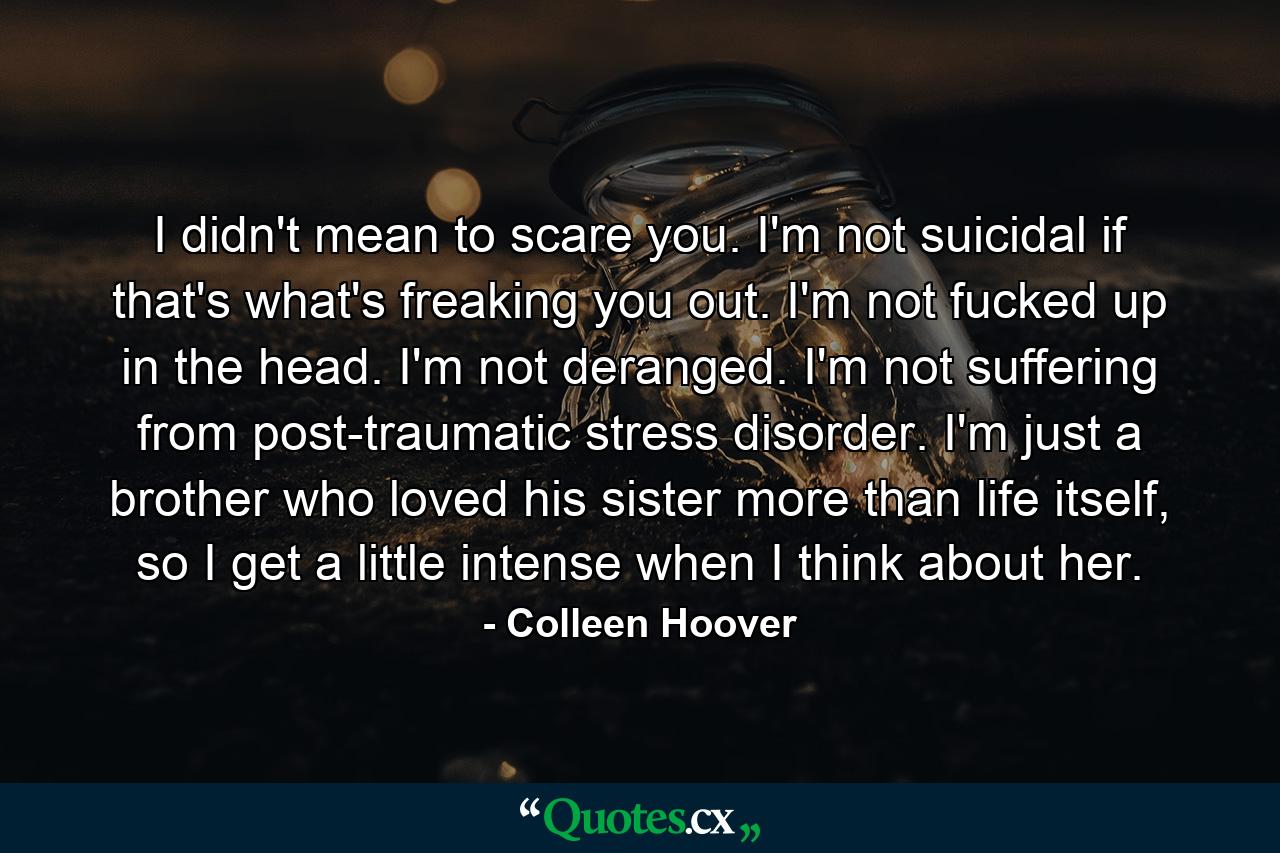 I didn't mean to scare you. I'm not suicidal if that's what's freaking you out. I'm not fucked up in the head. I'm not deranged. I'm not suffering from post-traumatic stress disorder. I'm just a brother who loved his sister more than life itself, so I get a little intense when I think about her. - Quote by Colleen Hoover