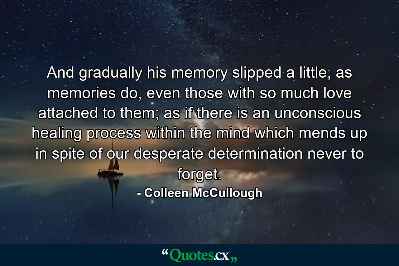 And gradually his memory slipped a little, as memories do, even those with so much love attached to them; as if there is an unconscious healing process within the mind which mends up in spite of our desperate determination never to forget. - Quote by Colleen McCullough