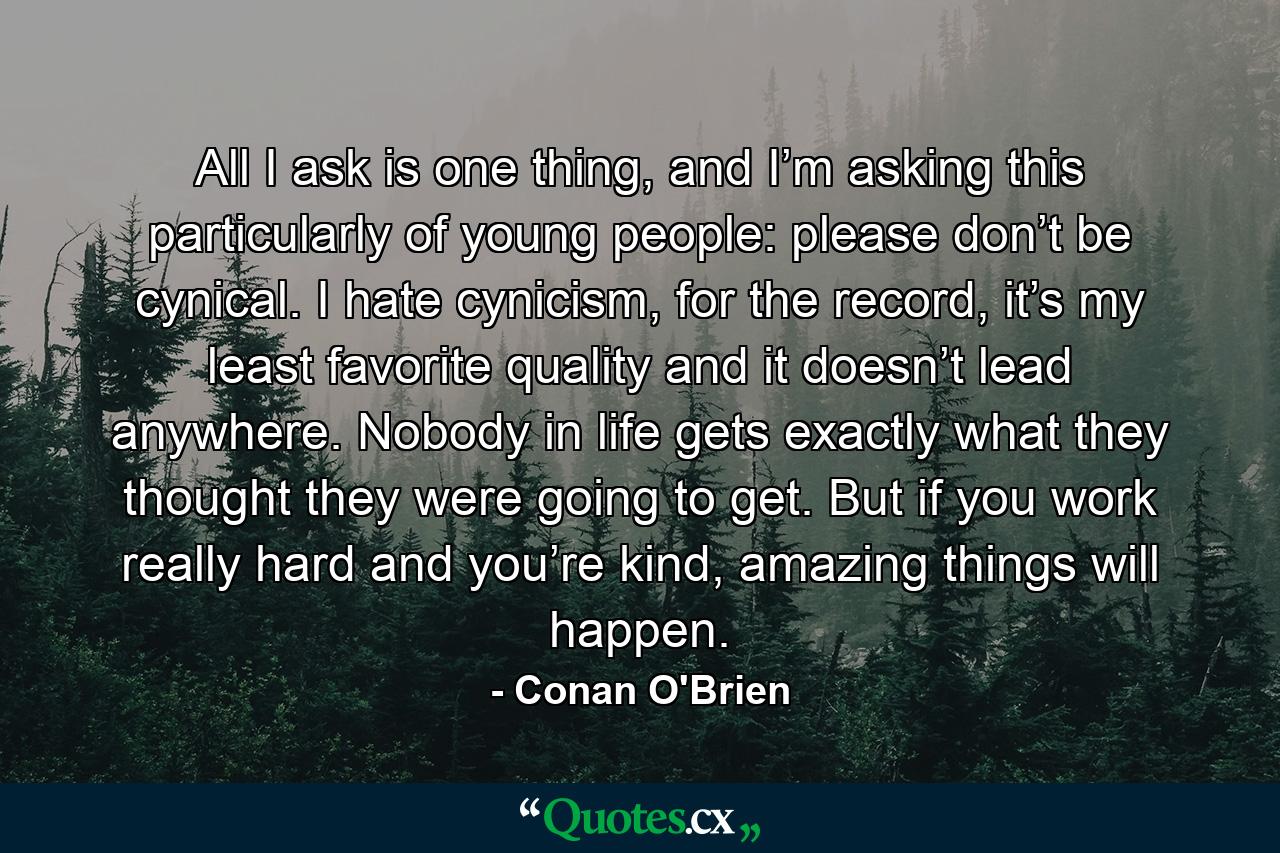 All I ask is one thing, and I’m asking this particularly of young people: please don’t be cynical. I hate cynicism, for the record, it’s my least favorite quality and it doesn’t lead anywhere. Nobody in life gets exactly what they thought they were going to get. But if you work really hard and you’re kind, amazing things will happen. - Quote by Conan O'Brien