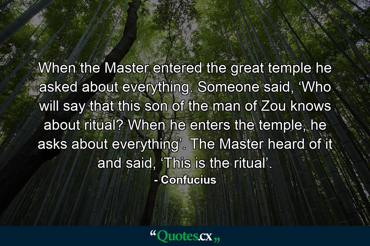 When the Master entered the great temple he asked about everything. Someone said, ‘Who will say that this son of the man of Zou knows about ritual? When he enters the temple, he asks about everything’. The Master heard of it and said, ‘This is the ritual’. - Quote by Confucius