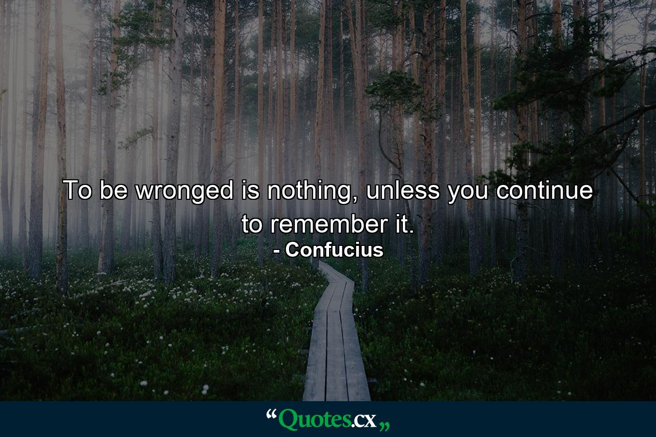 To be wronged is nothing, unless you continue to remember it. - Quote by Confucius