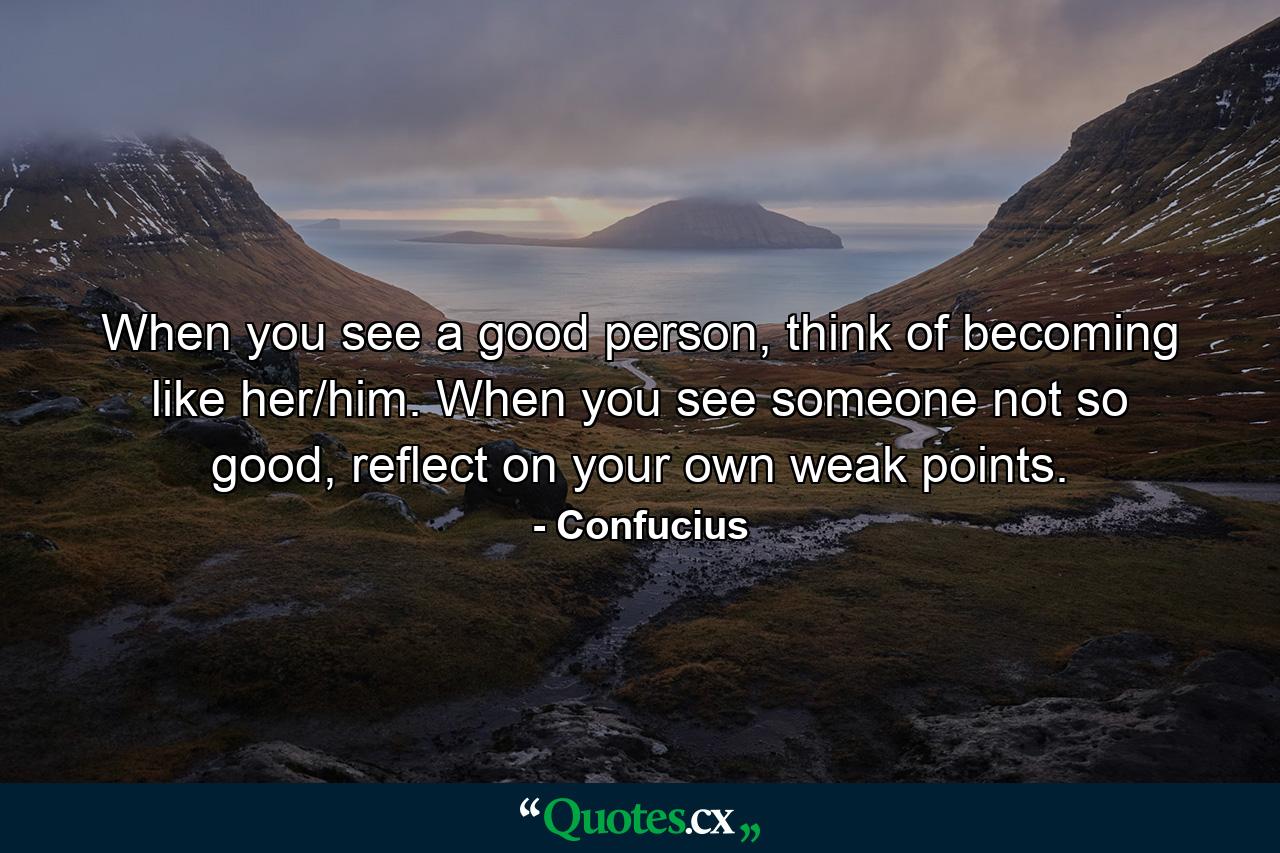 When you see a good person, think of becoming like her/him. When you see someone not so good, reflect on your own weak points. - Quote by Confucius